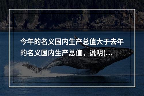 今年的名义国内生产总值大于去年的名义国内生产总值，说明()。