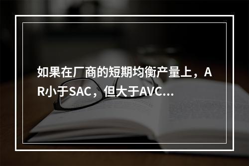 如果在厂商的短期均衡产量上，AR小于SAC，但大于AVC，则