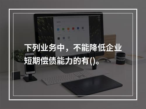 下列业务中，不能降低企业短期偿债能力的有()。