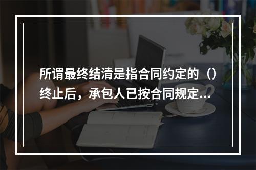 所谓最终结清是指合同约定的（）终止后，承包人已按合同规定完成