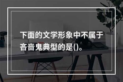 下面的文学形象中不属于吝啬鬼典型的是()。