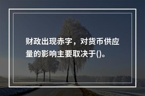 财政出现赤字，对货币供应量的影响主要取决于()。