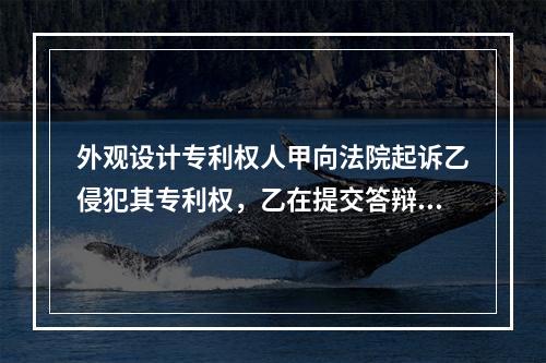 外观设计专利权人甲向法院起诉乙侵犯其专利权，乙在提交答辩状的