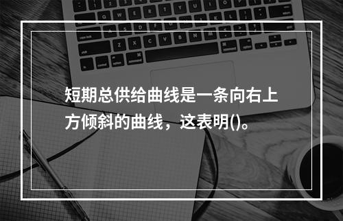 短期总供给曲线是一条向右上方倾斜的曲线，这表明()。