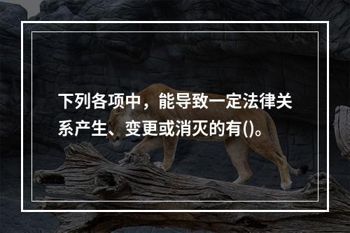 下列各项中，能导致一定法律关系产生、变更或消灭的有()。