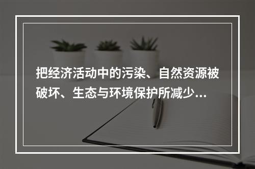 把经济活动中的污染、自然资源被破坏、生态与环境保护所减少和增