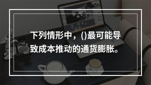 下列情形中，()最可能导致成本推动的通货膨胀。