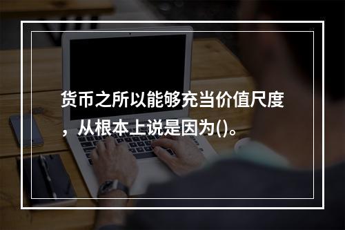 货币之所以能够充当价值尺度，从根本上说是因为()。