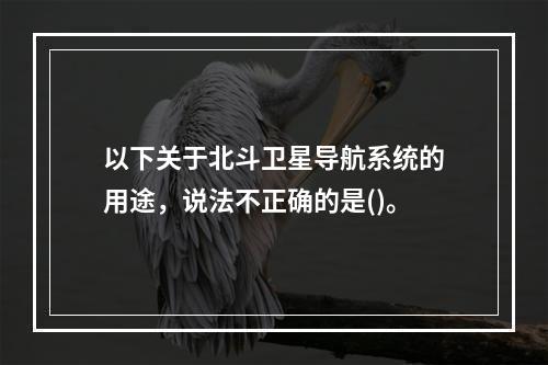 以下关于北斗卫星导航系统的用途，说法不正确的是()。