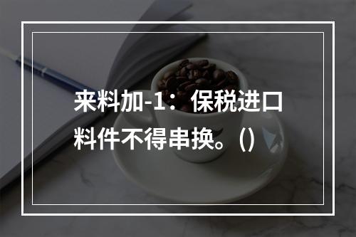 来料加-1：保税进口料件不得串换。()