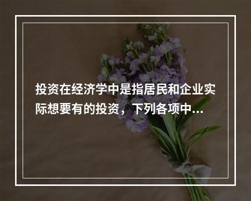 投资在经济学中是指居民和企业实际想要有的投资，下列各项中，属