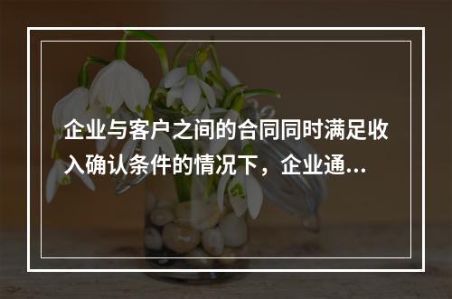 企业与客户之间的合同同时满足收入确认条件的情况下，企业通常应