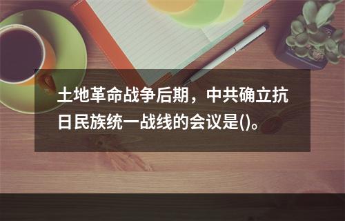 土地革命战争后期，中共确立抗日民族统一战线的会议是()。