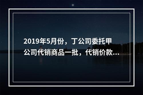 2019年5月份，丁公司委托甲公司代销商品一批，代销价款为3