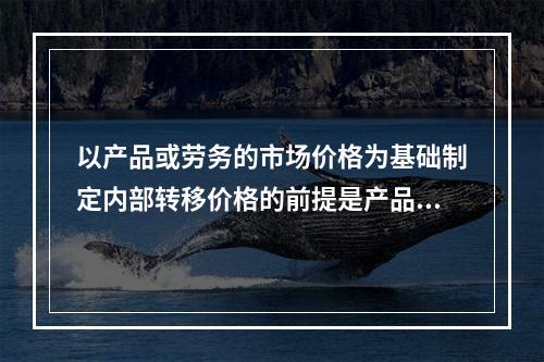 以产品或劳务的市场价格为基础制定内部转移价格的前提是产品或劳