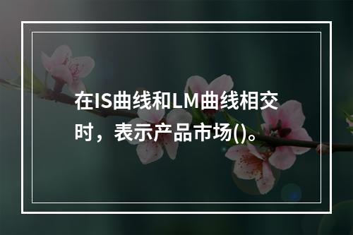 在IS曲线和LM曲线相交时，表示产品市场()。