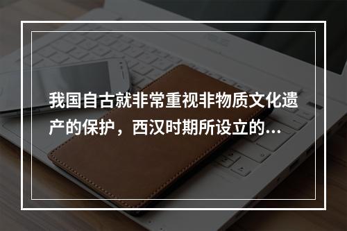 我国自古就非常重视非物质文化遗产的保护，西汉时期所设立的相应