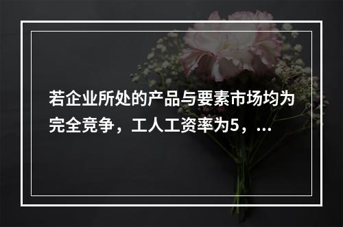 若企业所处的产品与要素市场均为完全竞争，工人工资率为5，边际