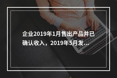 企业2019年1月售出产品并已确认收入，2019年5月发生销