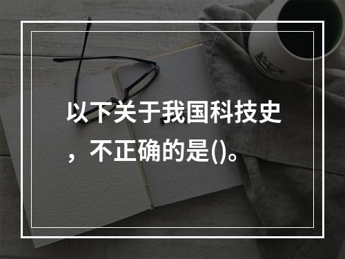 以下关于我国科技史，不正确的是()。