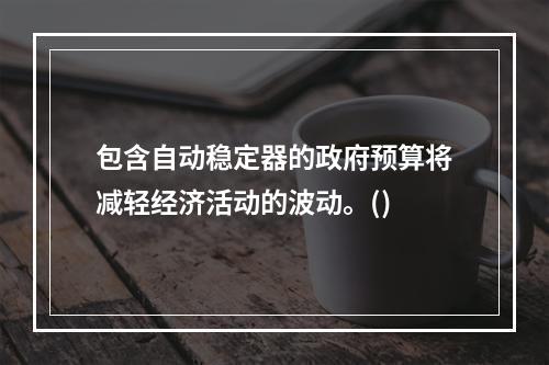 包含自动稳定器的政府预算将减轻经济活动的波动。()