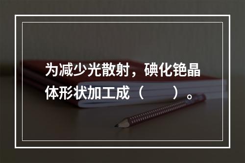 为减少光散射，碘化铯晶体形状加工成（　　）。