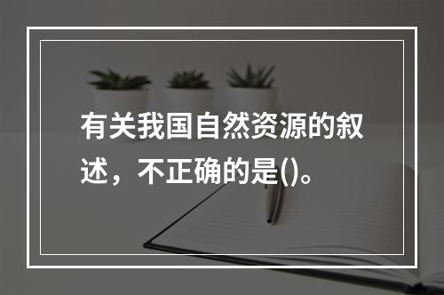 有关我国自然资源的叙述，不正确的是()。