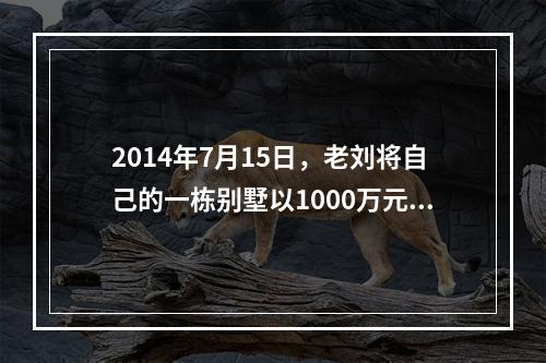 2014年7月15日，老刘将自己的一栋别墅以1000万元的价