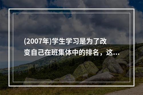 (2007年)学生学习是为了改变自己在班集体中的排名，这样的