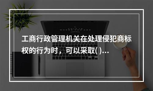 工商行政管理机关在处理侵犯商标权的行为时，可以采取( )措施