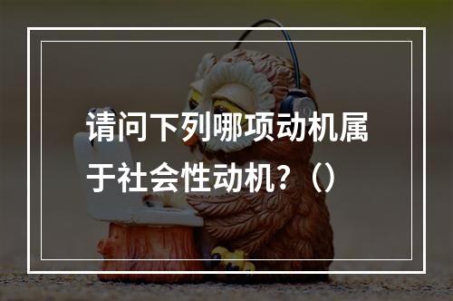 请问下列哪项动机属于社会性动机?（）