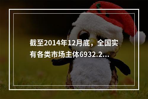 截至2014年12月底，全国实有各类市场主体6932.22万