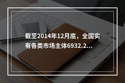 截至2014年12月底，全国实有各类市场主体6932.22万