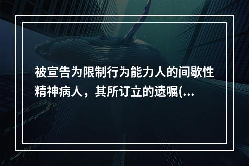 被宣告为限制行为能力人的间歇性精神病人，其所订立的遗嘱()。