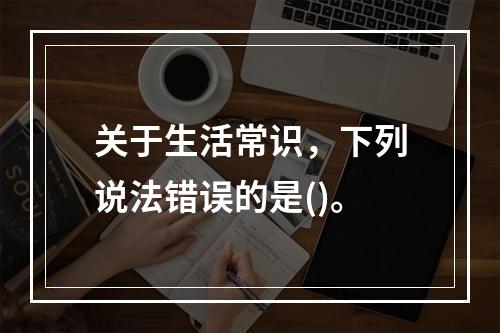 关于生活常识，下列说法错误的是()。