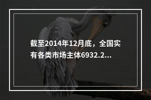 截至2014年12月底，全国实有各类市场主体6932.22万