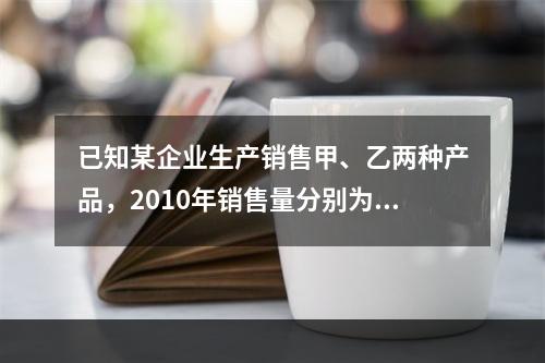 已知某企业生产销售甲、乙两种产品，2010年销售量分别为20