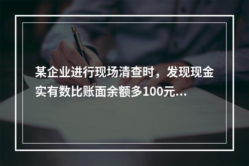 某企业进行现场清查时，发现现金实有数比账面余额多100元。经