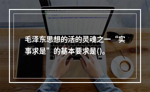 毛泽东思想的活的灵魂之一“实事求是”的基本要求是()。