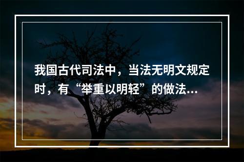 我国古代司法中，当法无明文规定时，有“举重以明轻”的做法，这