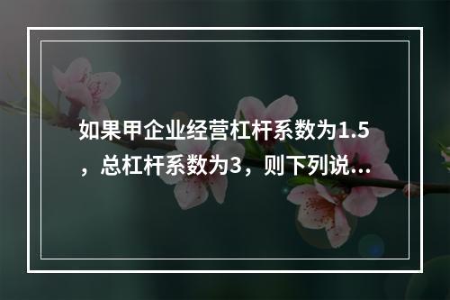 如果甲企业经营杠杆系数为1.5，总杠杆系数为3，则下列说法中