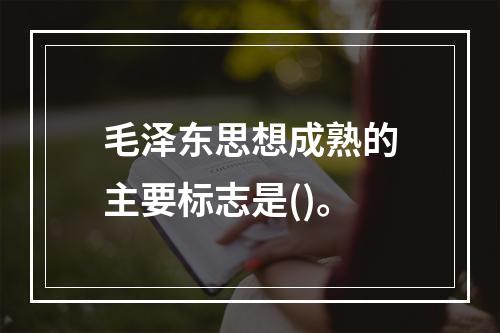 毛泽东思想成熟的主要标志是()。