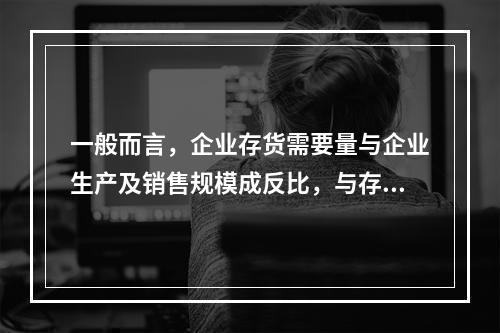 一般而言，企业存货需要量与企业生产及销售规模成反比，与存货周