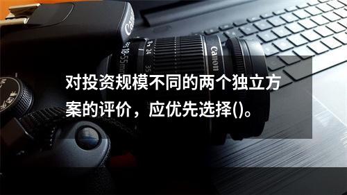 对投资规模不同的两个独立方案的评价，应优先选择()。