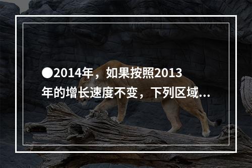 ●2014年，如果按照2013年的增长速度不变，下列区域的城