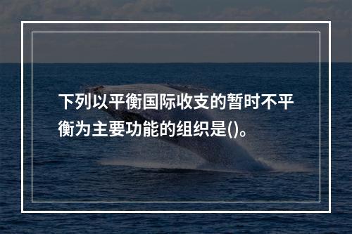 下列以平衡国际收支的暂时不平衡为主要功能的组织是()。