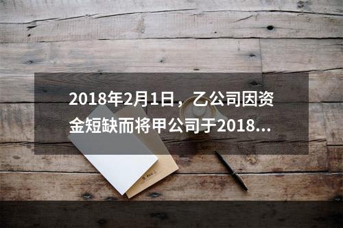 2018年2月1日，乙公司因资金短缺而将甲公司于2018年1