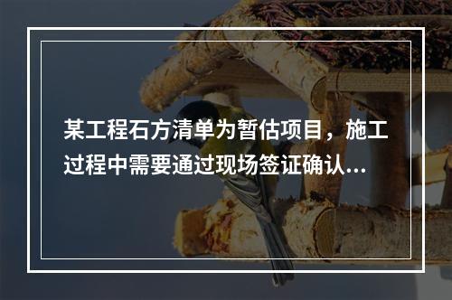 某工程石方清单为暂估项目，施工过程中需要通过现场签证确认实际