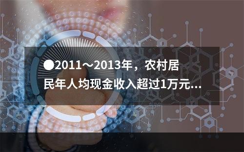 ●2011～2013年，农村居民年人均现金收入超过1万元的年