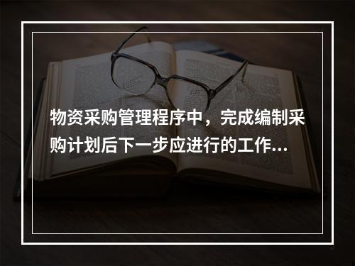 物资采购管理程序中，完成编制采购计划后下一步应进行的工作是（